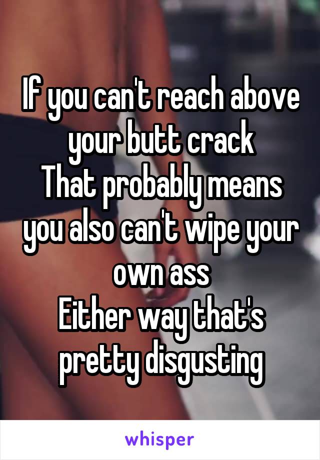 If you can't reach above your butt crack
That probably means you also can't wipe your own ass
Either way that's pretty disgusting