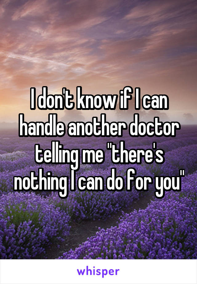 I don't know if I can handle another doctor telling me "there's nothing I can do for you"