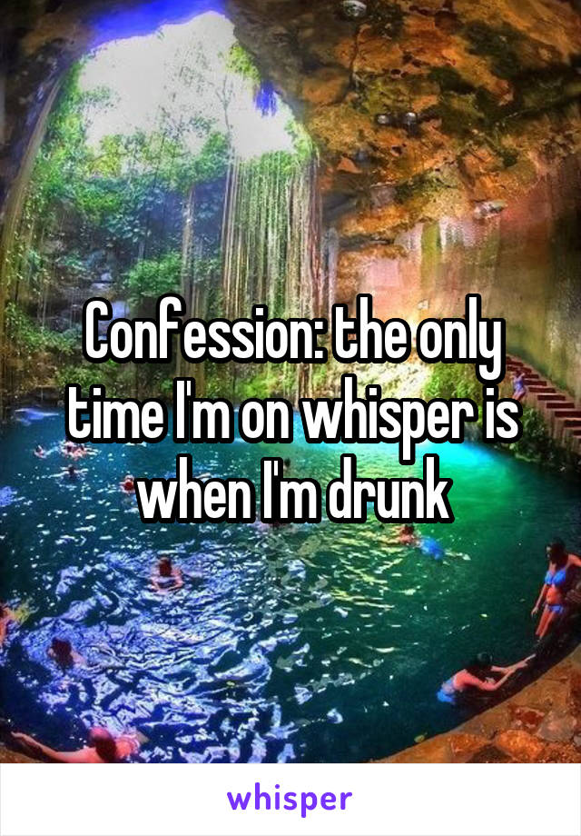 Confession: the only time I'm on whisper is when I'm drunk