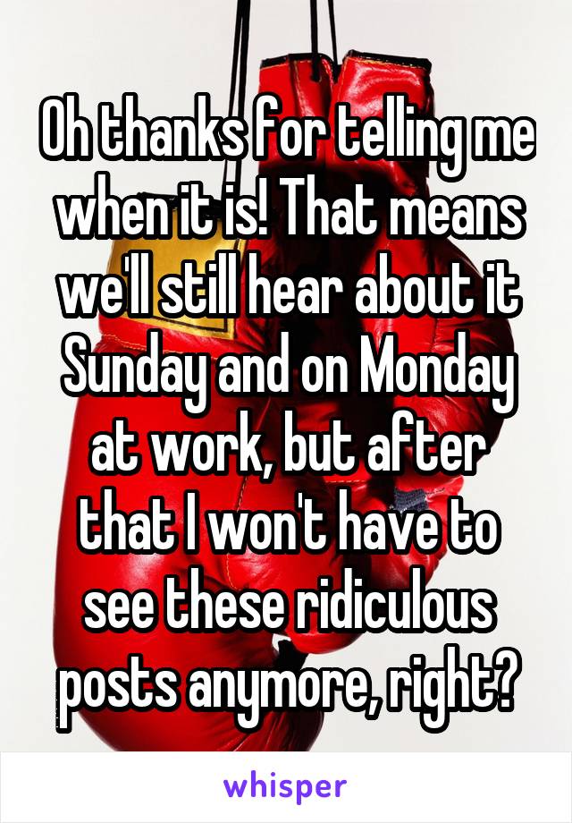 Oh thanks for telling me when it is! That means we'll still hear about it Sunday and on Monday at work, but after that I won't have to see these ridiculous posts anymore, right?