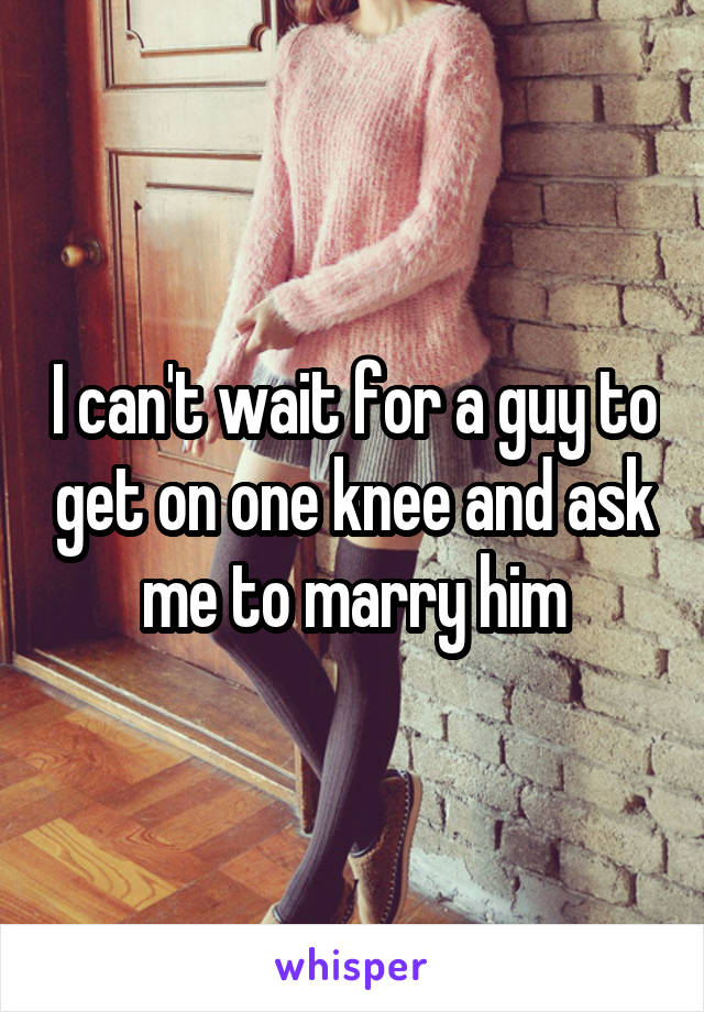 I can't wait for a guy to get on one knee and ask me to marry him