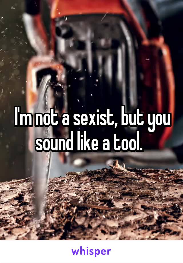 I'm not a sexist, but you sound like a tool.  