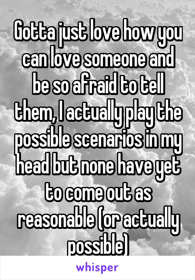 Gotta just love how you can love someone and be so afraid to tell them, I actually play the possible scenarios in my head but none have yet to come out as reasonable (or actually possible)