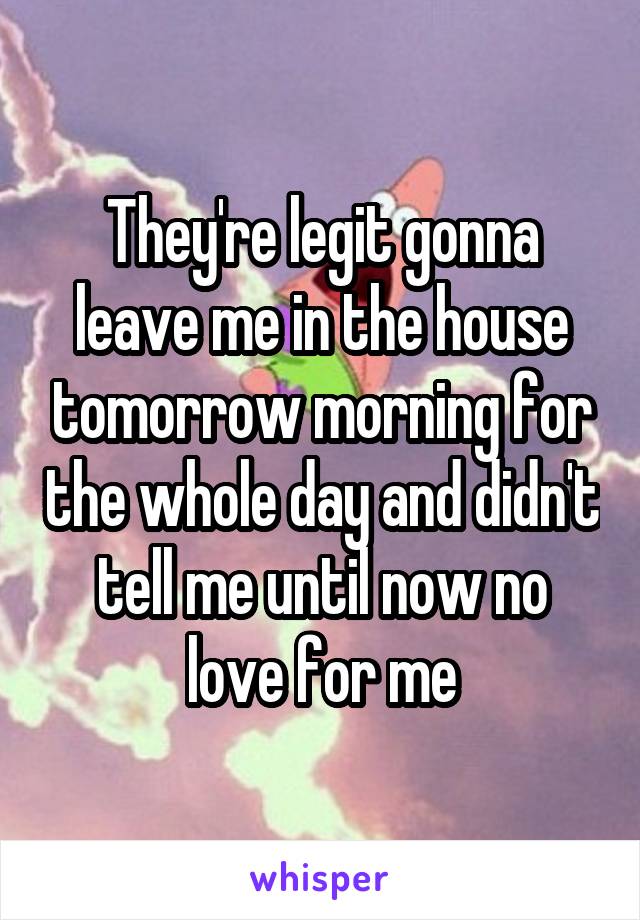 They're legit gonna leave me in the house tomorrow morning for the whole day and didn't tell me until now no love for me