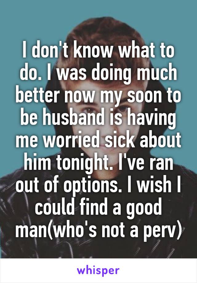 I don't know what to do. I was doing much better now my soon to be husband is having me worried sick about him tonight. I've ran out of options. I wish I could find a good man(who's not a perv)