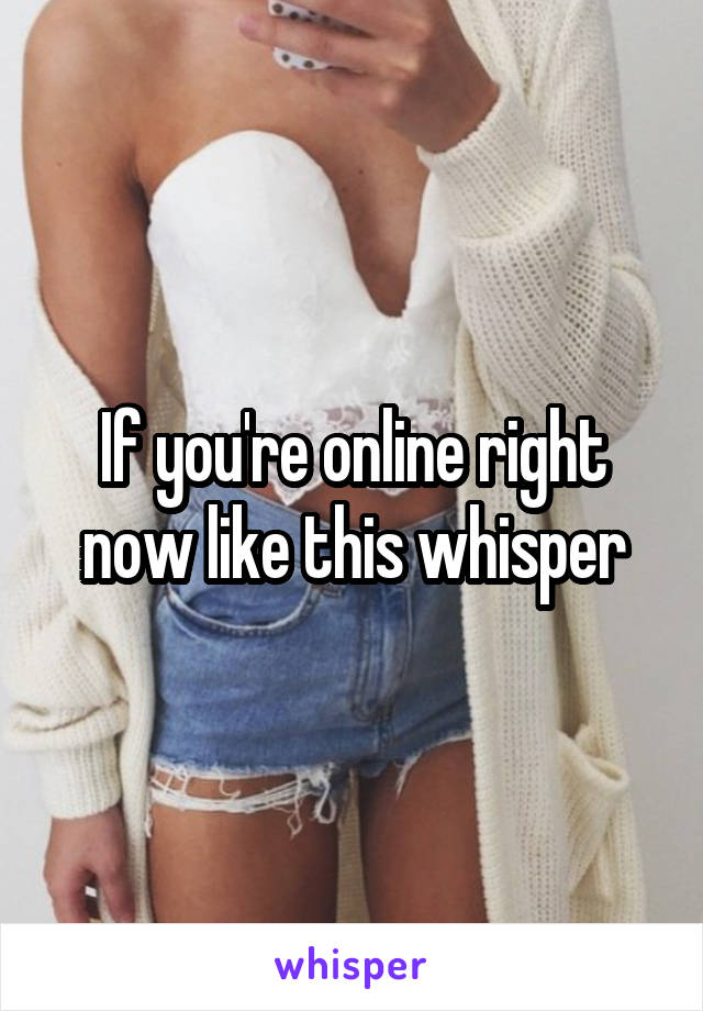 If you're online right now like this whisper