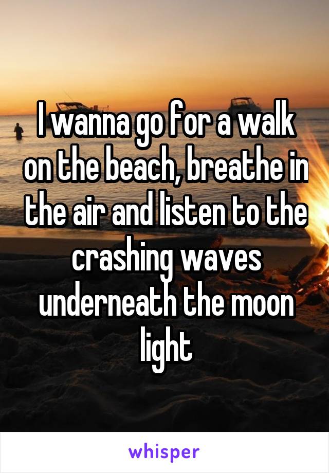 I wanna go for a walk on the beach, breathe in the air and listen to the crashing waves underneath the moon light