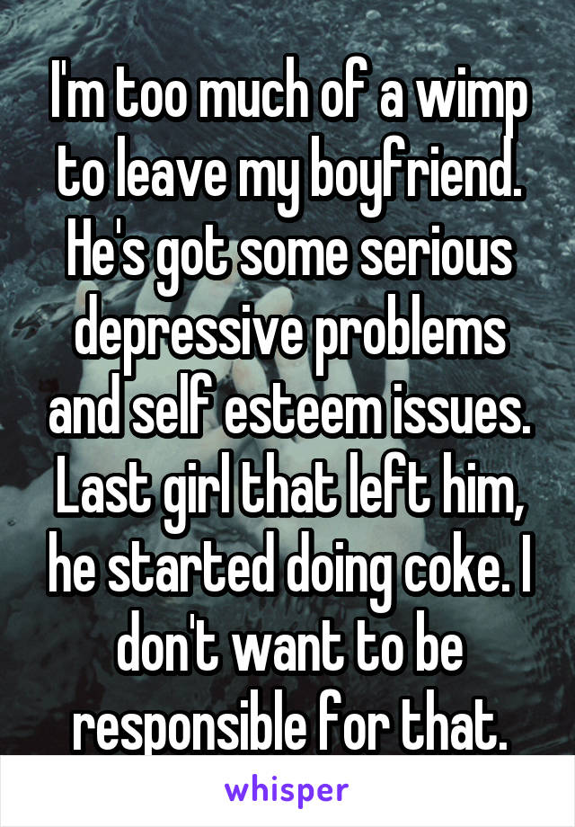 I'm too much of a wimp to leave my boyfriend. He's got some serious depressive problems and self esteem issues. Last girl that left him, he started doing coke. I don't want to be responsible for that.