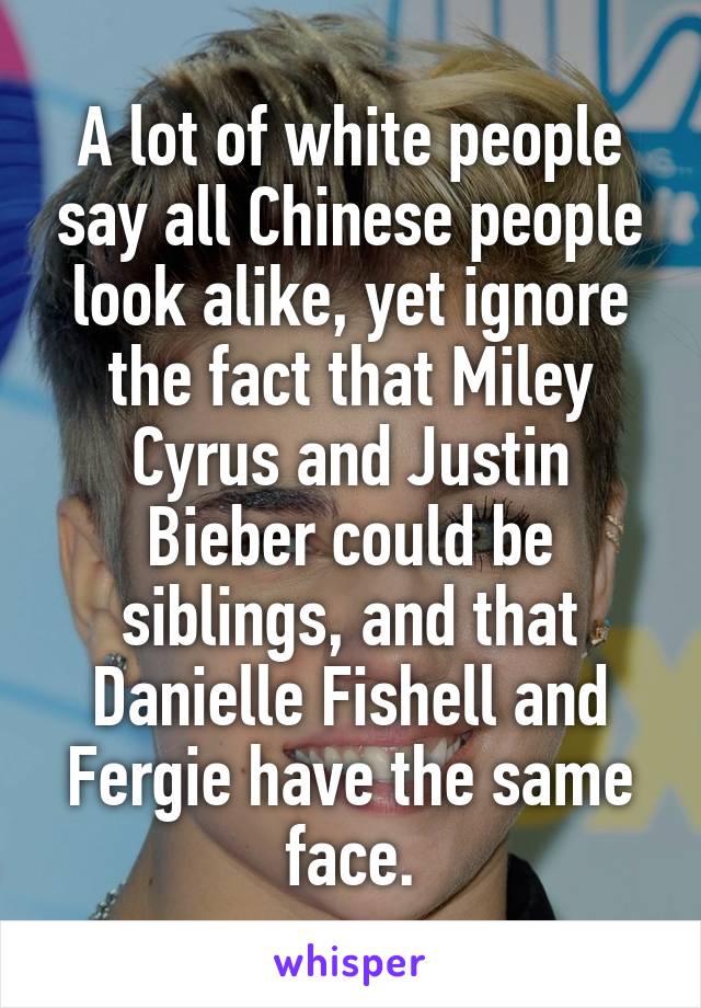 A lot of white people say all Chinese people look alike, yet ignore the fact that Miley Cyrus and Justin Bieber could be siblings, and that Danielle Fishell and Fergie have the same face.