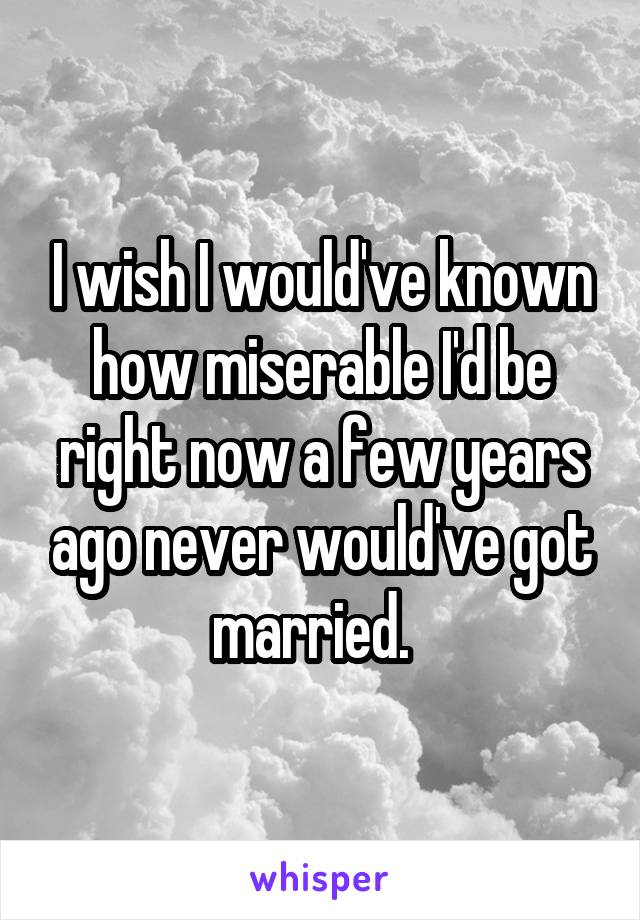 I wish I would've known how miserable I'd be right now a few years ago never would've got married.  