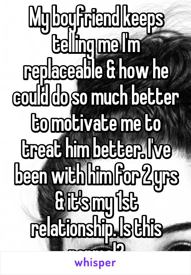 My boyfriend keeps telling me I'm replaceable & how he could do so much better to motivate me to treat him better. I've been with him for 2 yrs & it's my 1st relationship. Is this normal?