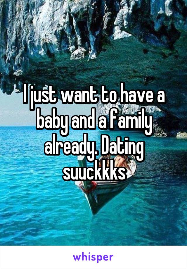 I just want to have a baby and a family already. Dating suuckkks