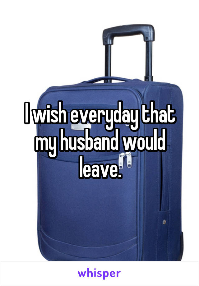 I wish everyday that my husband would leave.