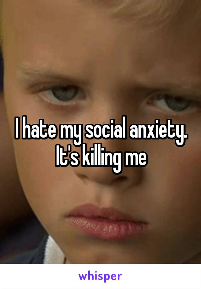 I hate my social anxiety. It's killing me