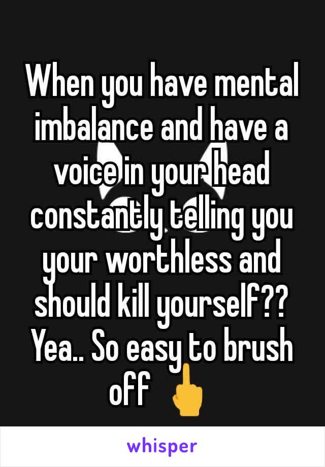 When you have mental imbalance and have a voice in your head constantly telling you your worthless and should kill yourself?? Yea.. So easy to brush off 🖕