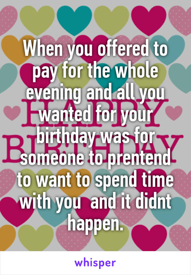 When you offered to pay for the whole evening and all you wanted for your birthday was for someone to prentend to want to spend time with you  and it didnt happen.