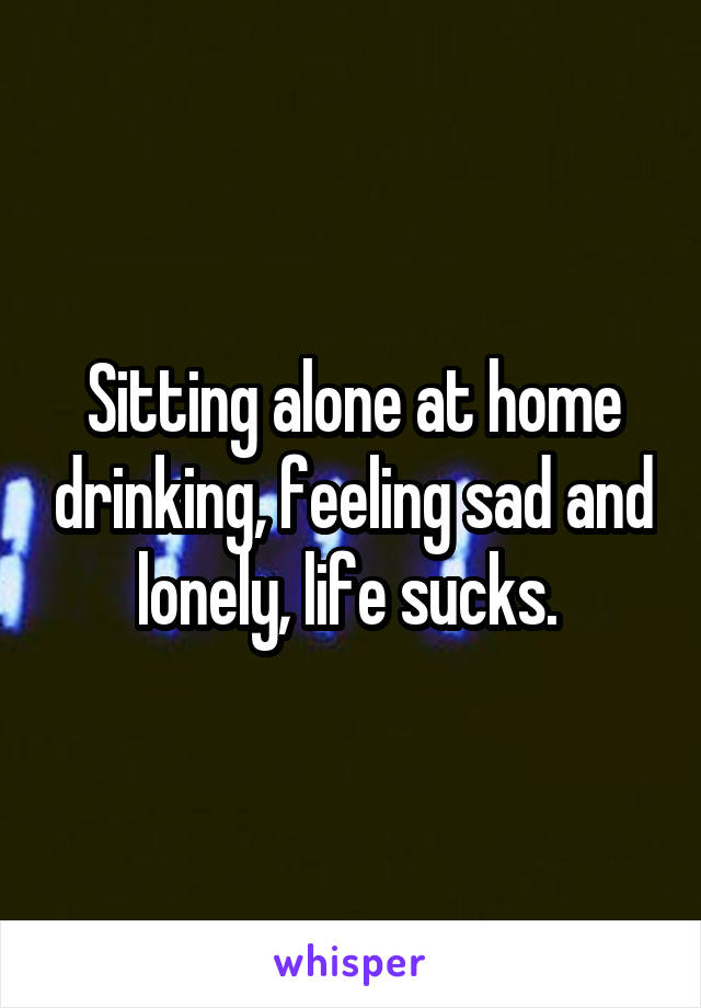 Sitting alone at home drinking, feeling sad and lonely, life sucks. 