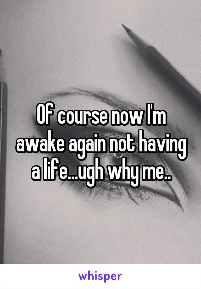 Of course now I'm awake again not having a life...ugh why me..