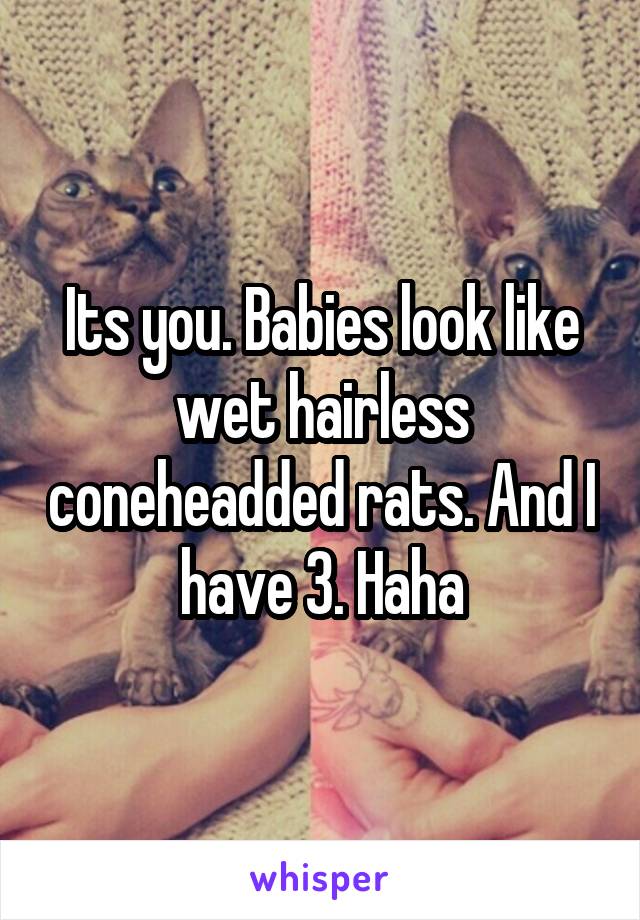 Its you. Babies look like wet hairless coneheadded rats. And I have 3. Haha