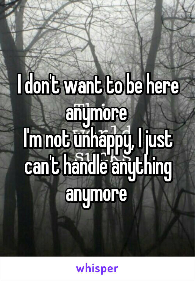 I don't want to be here anymore 
I'm not unhappy, I just can't handle anything anymore 