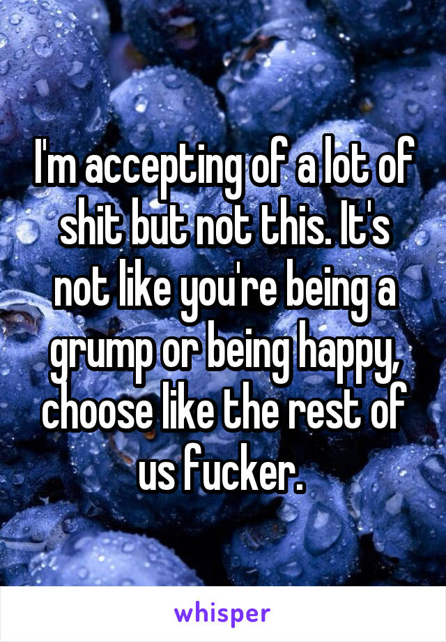 I'm accepting of a lot of shit but not this. It's not like you're being a grump or being happy, choose like the rest of us fucker. 
