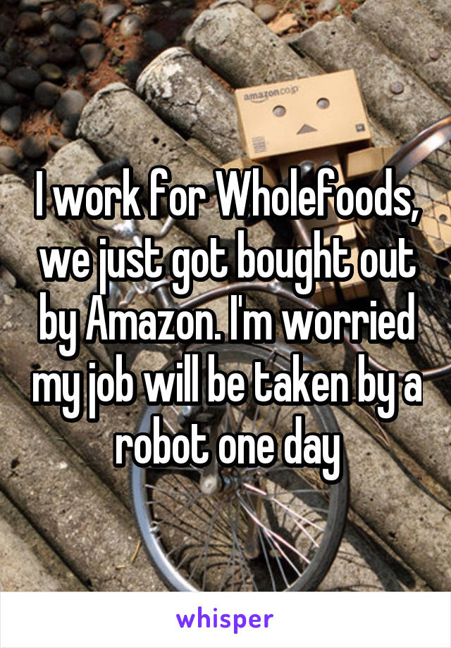 I work for Wholefoods, we just got bought out by Amazon. I'm worried my job will be taken by a robot one day