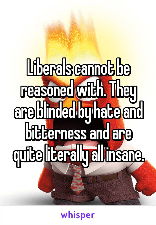 Liberals cannot be reasoned with. They are blinded by hate and bitterness and are quite literally all insane.