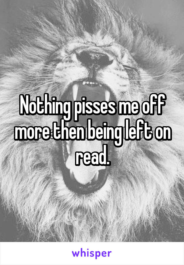 Nothing pisses me off more then being left on read.