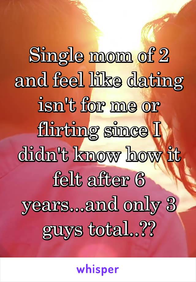 Single mom of 2 and feel like dating isn't for me or flirting since I didn't know how it felt after 6 years...and only 3 guys total..😂😂