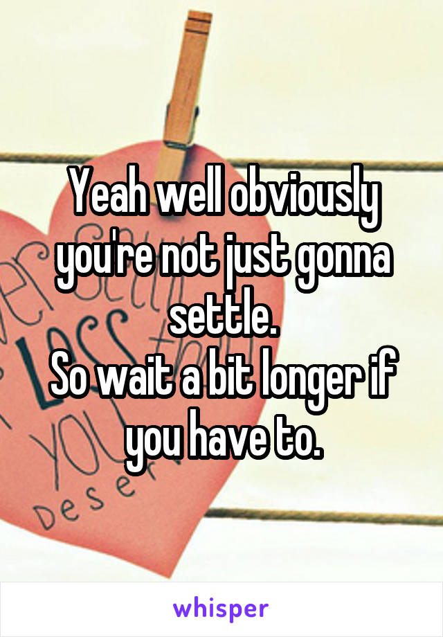 Yeah well obviously you're not just gonna settle.
So wait a bit longer if you have to.