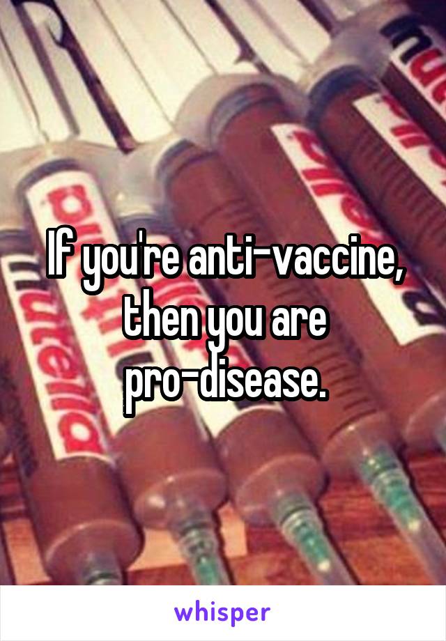 If you're anti-vaccine, then you are pro-disease.