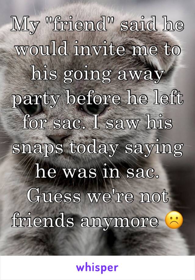 My "friend" said he would invite me to his going away party before he left for sac. I saw his snaps today saying he was in sac. Guess we're not friends anymore ☹️