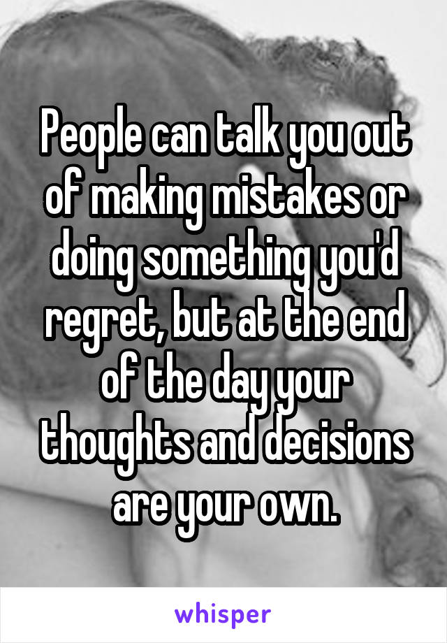 People can talk you out of making mistakes or doing something you'd regret, but at the end of the day your thoughts and decisions are your own.