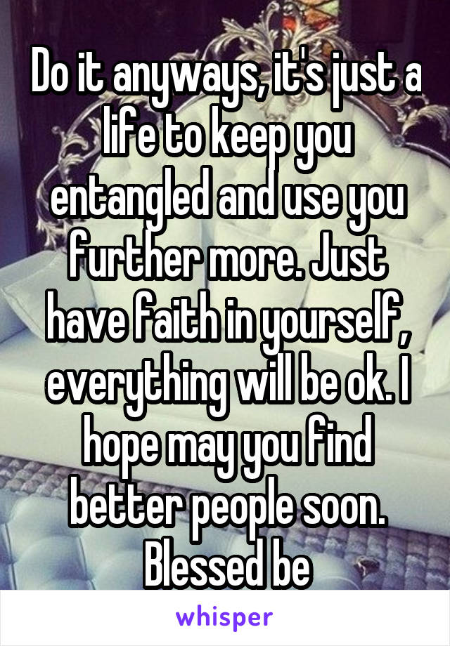 Do it anyways, it's just a life to keep you entangled and use you further more. Just have faith in yourself, everything will be ok. I hope may you find better people soon. Blessed be