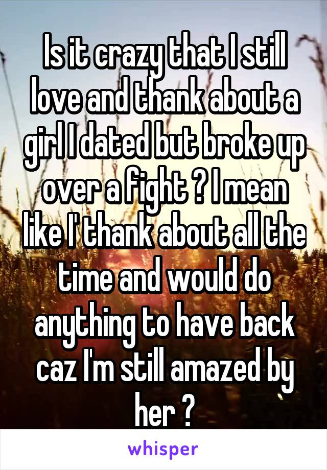 Is it crazy that I still love and thank about a girl I dated but broke up over a fight ? I mean like I' thank about all the time and would do anything to have back caz I'm still amazed by her ?