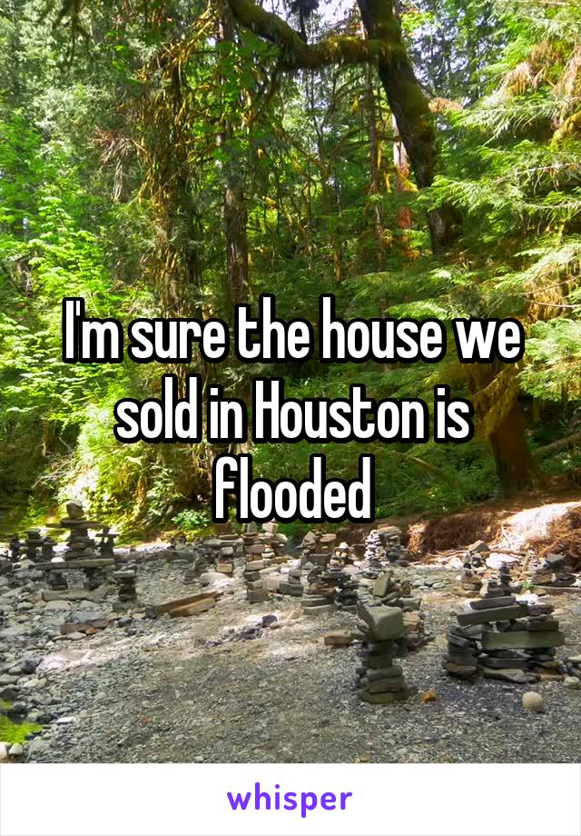 I'm sure the house we sold in Houston is flooded