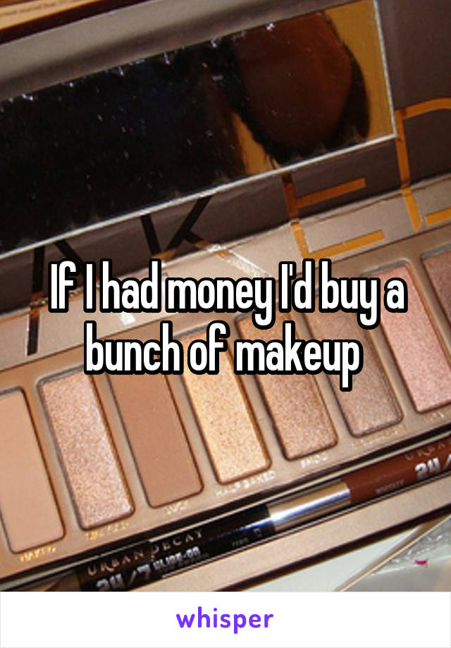 If I had money I'd buy a bunch of makeup 