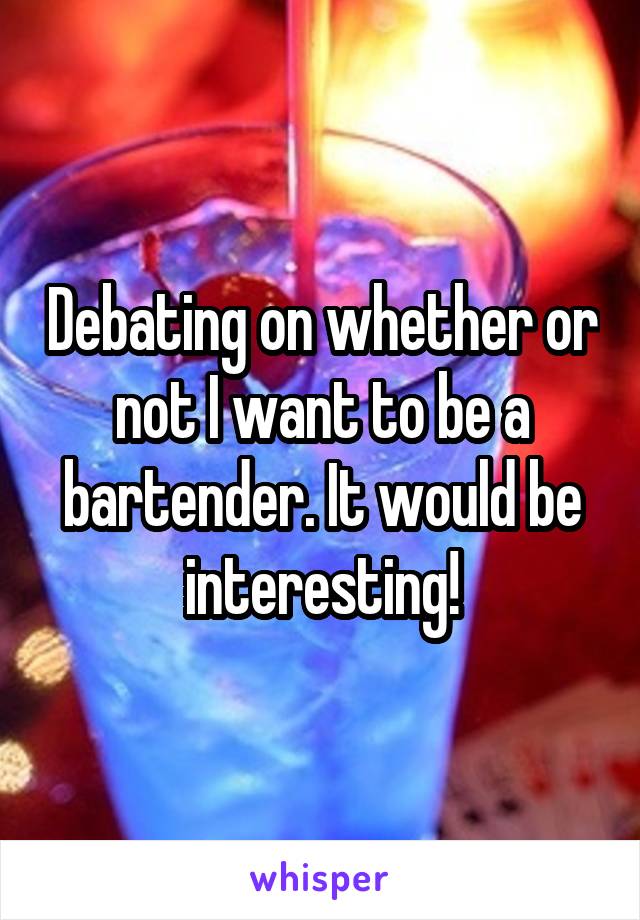 Debating on whether or not I want to be a bartender. It would be interesting!