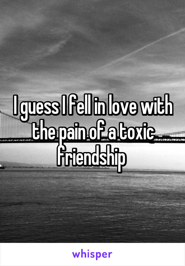 I guess I fell in love with the pain of a toxic friendship 