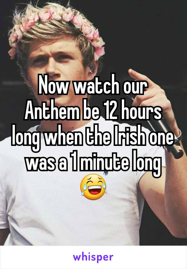 Now watch our Anthem be 12 hours long when the Irish one was a 1 minute long 😂