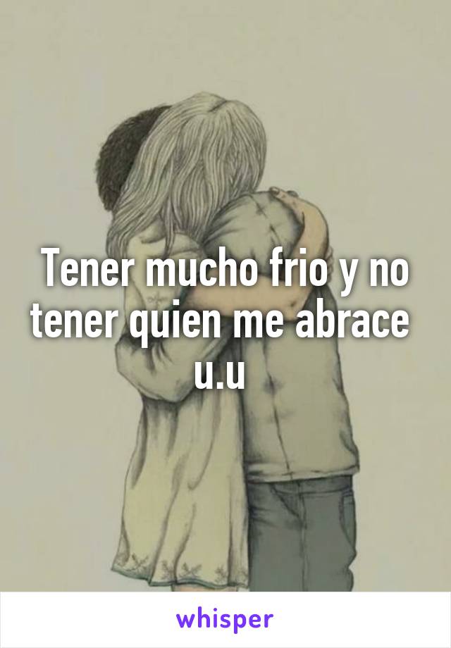 Tener mucho frio y no tener quien me abrace  u.u 