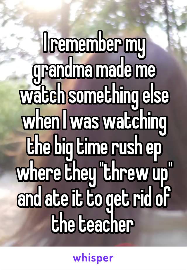 I remember my grandma made me watch something else when I was watching the big time rush ep where they "threw up" and ate it to get rid of the teacher 