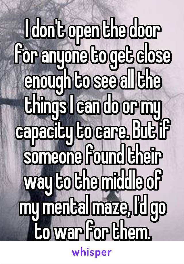 I don't open the door for anyone to get close enough to see all the things I can do or my capacity to care. But if someone found their way to the middle of my mental maze, I'd go to war for them.