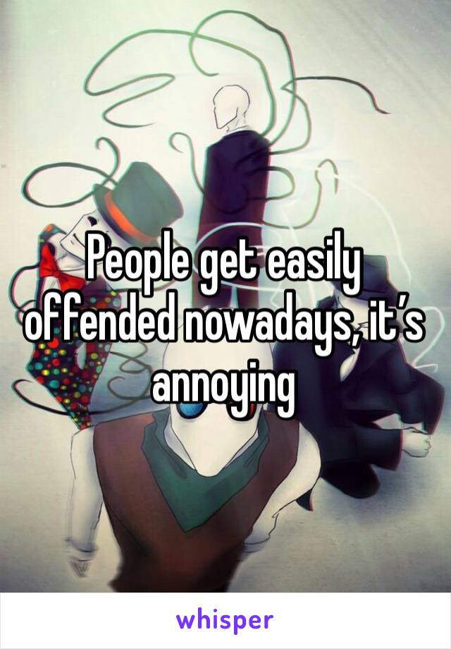 People get easily offended nowadays, it’s annoying