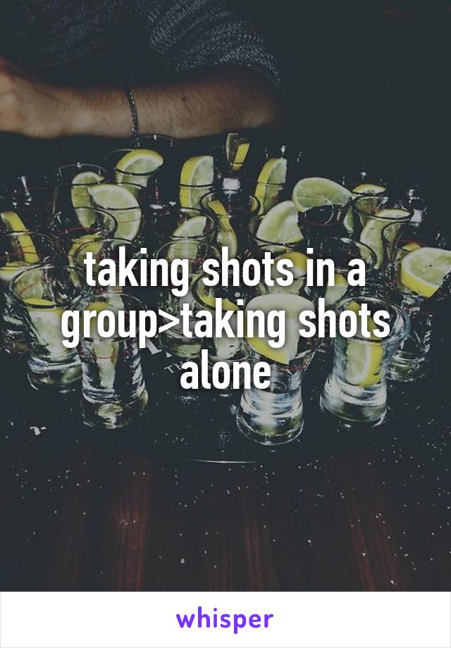 taking shots in a group>taking shots alone