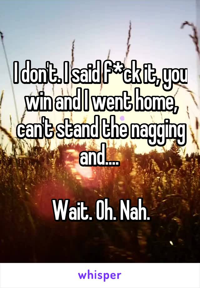 I don't. I said f*ck it, you win and I went home, can't stand the nagging and.... 

Wait. Oh. Nah.