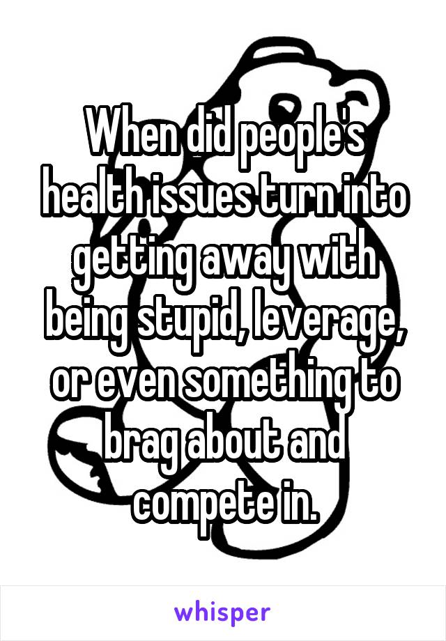 When did people's health issues turn into getting away with being stupid, leverage, or even something to brag about and compete in.