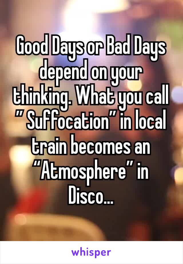 Good Days or Bad Days depend on your thinking. What you call ” Suffocation” in local train becomes an “Atmosphere” in Disco…