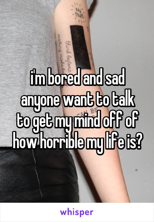 i'm bored and sad
anyone want to talk to get my mind off of how horrible my life is?