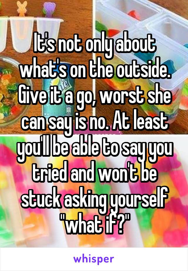 It's not only about what's on the outside. Give it a go, worst she can say is no. At least you'll be able to say you tried and won't be stuck asking yourself "what if?"